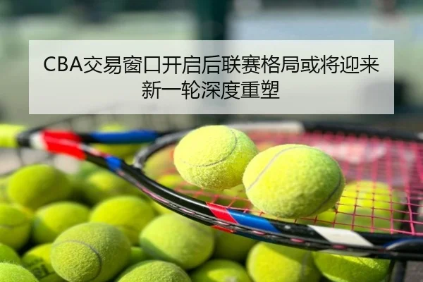 CBA交易窗口开启后联赛格局或将迎来新一轮深度重塑