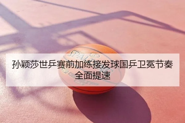 孙颖莎世乒赛前加练接发球国乒卫冕节奏全面提速