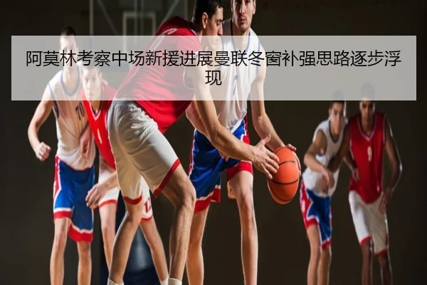 阿莫林考察中场新援进展曼联冬窗补强思路逐步浮现