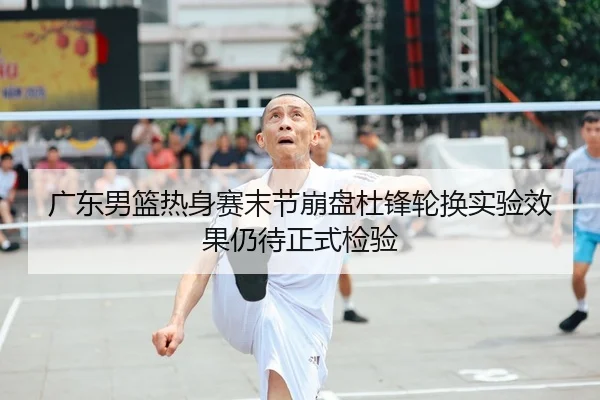 广东男篮热身赛末节崩盘杜锋轮换实验效果仍待正式检验