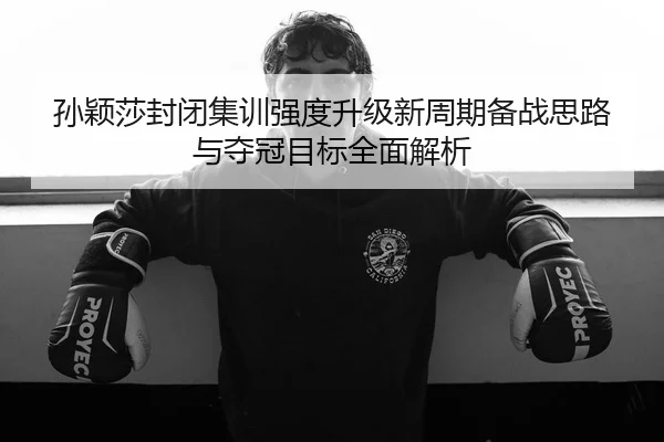 孙颖莎封闭集训强度升级新周期备战思路与夺冠目标全面解析